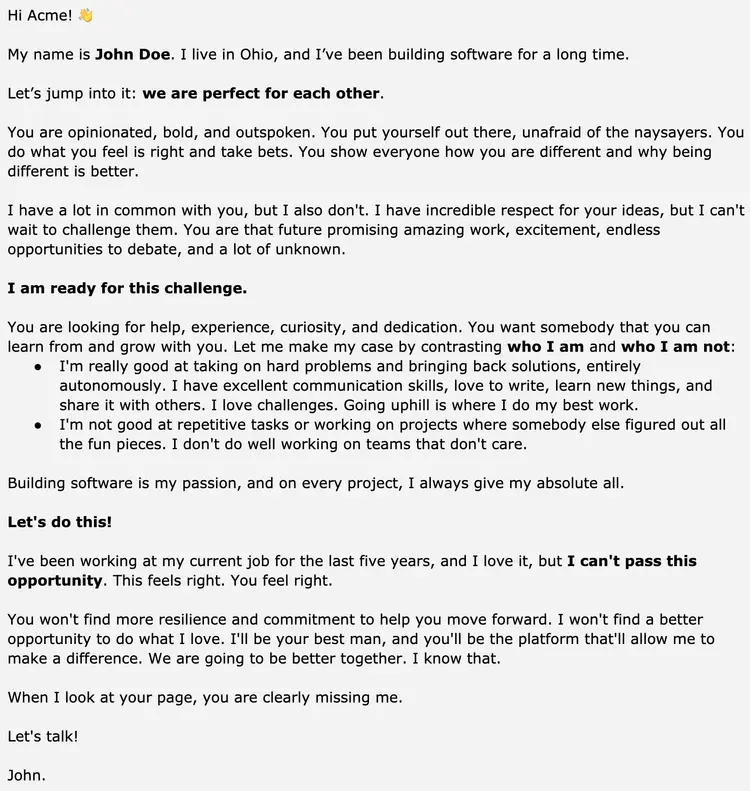 Image represents a text-based resume, formatted as a personalized letter addressed to 'Acme.'  The document begins with a casual greeting and introduction of John Doe, highlighting his location (Ohio) and extensive software development experience.  The core of the resume is a persuasive narrative, structured as a two-sided argument.  It first describes the recipient ('you') as opinionated, bold, and outspoken, emphasizing their proactive nature and willingness to take risks.  Then, it contrasts this with John's own strengths and weaknesses, showcasing his problem-solving abilities, communication skills, and love for challenges while acknowledging his aversion to repetitive tasks and unmotivated teams.  This section uses bullet points to clearly delineate his positive and negative attributes.  The letter continues by expressing John's strong interest in the opportunity, emphasizing the mutual benefit and shared passion for software development.  It concludes with a call to action ('Let's talk!') and John's signature.  The overall flow is conversational and engaging, aiming to connect with the recipient on a personal level beyond the typical resume format.