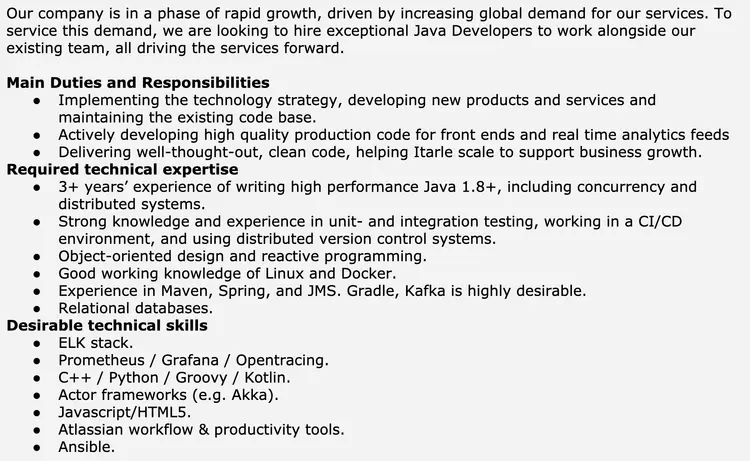 Image represents a job description for a Java Developer position.  The top section provides context, stating the company's rapid growth driven by global demand and its need to hire exceptional Java Developers to expand its existing team.  Below this, the 'Main Duties and Responsibilities' section lists three bullet points outlining the role's key tasks: implementing technology strategy and developing new products/services, actively developing high-quality production code for front-ends and real-time analytics, and delivering well-designed, clean code to support business growth.  Following this, 'Required technical expertise' details essential skills, including 3+ years of high-performance Java 1.8+ development experience (including concurrency and distributed systems), strong knowledge of unit and integration testing within a CI/CD environment using distributed version control, object-oriented and reactive programming skills, and familiarity with Linux, Docker, Maven, Spring, JMS, and relational databases; Gradle and Kafka are listed as highly desirable. Finally, 'Desirable technical skills' lists additional beneficial skills, such as experience with the ELK stack, Prometheus, Grafana, Opentracing, C++, Python, Groovy, Kotlin, actor frameworks (like Akka), Javascript/HTML5, Atlassian workflow tools, and Ansible.  The information is presented in a hierarchical, bulleted list format, with no visual connections or information flow between the different sections beyond their sequential arrangement.