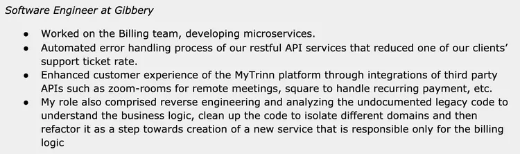 Image represents a text-based description of a software engineer's experience at a company called Gibbery.  The top line states the job title, 'Software Engineer at Gibbery'. Below this, a bulleted list details four key accomplishments. The first bullet point describes working on the Billing team and developing microservices. The second bullet point highlights the automation of error handling in RESTful API services, resulting in a reduction of client support tickets. The third bullet point focuses on improving the customer experience of the MyTrinn platform by integrating third-party APIs like Zoom Rooms and Square.  Finally, the fourth bullet point details reverse engineering and analysis of undocumented legacy code to understand its business logic, clean and refactor it, ultimately creating a new billing-focused service.  There are no diagrams, URLs, or parameters present; the information is purely textual and presented as a concise summary of professional experience.