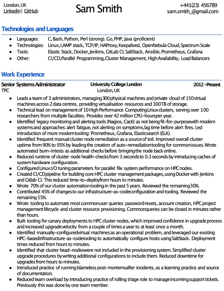 Image represents a tech resume for Sam Smith, structured into distinct sections.  The top displays contact information: location (London, UK), LinkedIn and GitHub URLs, phone number (+441(23) 456789), and email address (sam.smith_@gmail.com). Below, a 'Technologies and Languages' section lists programming languages (C, Bash, Python, Perl, Go, PHP, Java) and technologies/tools used (Linux, LAMP stack, TCP/IP, HAProxy, Keepalived, OpenNebula Cloud, Spectrum Scale, Elastic Stack, Docker, Jenkins, GitLab CI, SaltStack, Ansible, Prometheus, Grafana), categorized into 'Languages,' 'Technologies,' 'Tools,' and 'Other' (CI/CD, Parallel Programming, Cluster Management, High Availability, Load Balancers).  The 'Work Experience' section details Sam's role as Senior Systems Administrator at University College London (2012-Present), outlining responsibilities including leading a team of 3 administrators managing 300 physical and 150 virtual machines across two data centers, providing virtualization resources and 300TB of storage.  This section further describes technical leadership on 10 HPC Linux clusters, improvements in monitoring and alerting systems (replacing Nagios and Cacti with Prometheus, Grafana, and Elasticsearch), automation of cluster node remediation, optimization of health checks, CI/CD pipeline creation, and contributions to infrastructure-as-code.  Specific achievements are quantified, such as reducing downtime and improving uptime percentages.  The resume showcases a strong focus on automation, efficiency improvements, and team leadership within a large-scale HPC environment.