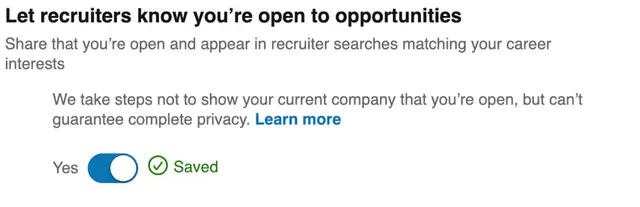 Image represents a section of a webpage, likely within a resume or profile settings area of a job search platform.  The top displays the bold heading 'Let recruiters know you're open to opportunities,' followed by explanatory text: 'Share that you're open and appear in recruiter searches matching your career interests.' Below this, a secondary explanatory text reads: 'We take steps not to show your current company that you're open, but can't guarantee complete privacy.'  A hyperlink, 'Learn more,' is embedded within this second text block. Finally, at the bottom, a toggle switch labeled 'Yes' is presented, with a checkmark indicating that the option is currently selected and a green 'Saved' label confirming the setting's persistence. The overall arrangement is top-to-bottom, with the heading and explanatory text above the toggle switch and status indicator.  The information flow is unidirectional; the user interacts with the toggle switch to control whether their profile is visible to recruiters, and the platform provides information about the implications of this choice.