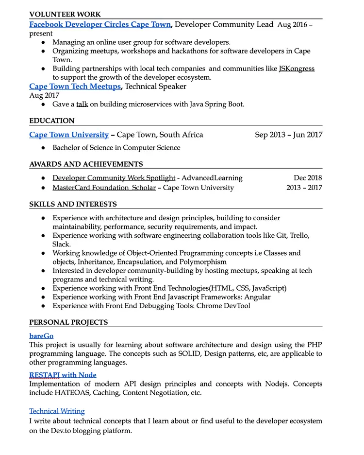 Image represents a tech resume structured into sections:  'VOLUNTEER WORK' details involvement as a Developer Community Lead at Facebook Developer Circles Cape Town (Aug 2016-present), including managing online user groups, organizing events, and building partnerships; 'EDUCATION' lists a Bachelor of Science in Computer Science from Cape Town University (Sep 2013-Jun 2017); 'AWARDS AND ACHIEVEMENTS' highlights 'Developer Community Work Spotlight' (Dec 2018) and 'MasterCard Foundation Scholar' (2013-2017); 'SKILLS AND INTERESTS' outlines experience in architecture and design, software engineering tools (Git, Trello, Slack), object-oriented programming, front-end technologies (HTML, CSS, JavaScript, Angular), and debugging tools (Chrome DevTool), along with an interest in community building and technical writing; and 'PERSONAL PROJECTS' showcases 'bareGo,' a project focusing on software architecture and design using PHP, and 'RESTAPI with Node,' demonstrating modern API design principles; finally, 'Technical Writing' describes writing about technical concepts on the Dev.to platform.  Each section uses bullet points to list specific accomplishments, skills, or project details, with dates provided where applicable.  The information flows chronologically, starting with volunteer work, then education, achievements, skills, and finally personal projects.  No URLs or parameters are explicitly visible.