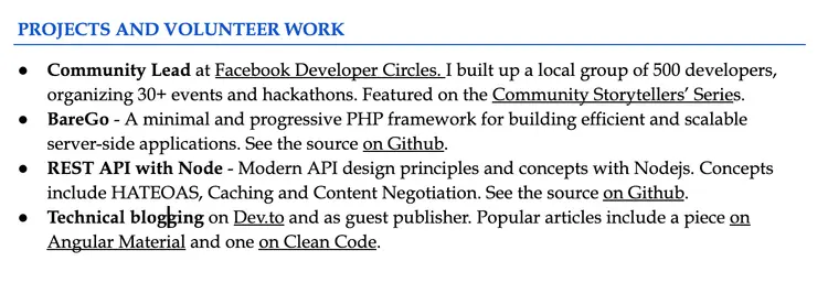 Image represents a section of a tech resume titled 'PROJECTS AND VOLUNTEER WORK,'  listing four distinct projects or volunteer experiences as bullet points.  The first bullet point describes a community leadership role at Facebook Developer Circles, involving the creation of a 500-developer group, organization of over 30 events and hackathons, and featuring in the 'Community Storytellers' Series.' The second bullet point details 'BareGo,' a minimal and progressive PHP framework with its source code available on GitHub. The third bullet point showcases a REST API project built with Node.js, highlighting its use of modern API design principles like HATEOAS, caching, and content negotiation, with the source code also linked on GitHub.  Finally, the fourth bullet point mentions technical blogging on Dev.to and as a guest publisher, specifically referencing articles on Angular Material and Clean Code.  No visual connections are present; the information flows linearly through the sequential listing of projects, each with a brief description and, in some cases, links to external resources like GitHub and Dev.to.