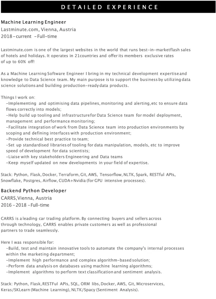 Image represents a detailed tech resume showcasing two roles: Machine Learning Engineer at Lastminute.com (2018-present) and Backend Python Developer at CARRS (2016-2018), both located in Vienna, Austria.  The resume is structured chronologically, starting with the most recent role. Each role includes a brief company description, a statement of purpose, a bulleted list of responsibilities, and a 'Stack' section listing the technologies used.  For the Machine Learning Engineer role, responsibilities include optimizing data pipelines, building tooling for the Data Science team, facilitating integration with production environments, providing best practices, and liaising with stakeholders. The technology stack includes Python, Flask, Docker, Terraform, Git, AWS, TensorFlow, NLTK, Spark, RESTful APIs, Snowflake, Postgres, Airflow, and CUDA+Nvidia. The Backend Python Developer role details responsibilities such as building and maintaining tools to automate internal processes, implementing complex algorithms, performing data analysis, and implementing text classification and sentiment analysis.  Its technology stack includes Python, Flask, RESTful APIs, SQL, ORM libraries, Docker, AWS, Git, Microservices, Keras/Scikit-learn, and NLTK/SpaCy.  There is a clear hierarchical flow, with each role section containing sub-sections detailing responsibilities and technologies used, all presented in a linear, top-to-bottom fashion.