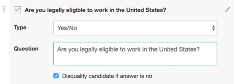 Image represents a screen capture of a form builder interface, likely for creating a tech-resume screening tool.  The top section displays a checkbox labeled 'Are you legally eligible to work in the United States?'  Below this, the label 'Type' precedes a text input field displaying 'Yes/No,' indicating a yes/no question type.  Further down, the label 'Question' is followed by a larger text box containing the same question: 'Are you legally eligible to work in the United States?'. Finally, at the bottom, a checkbox is labeled 'Disqualify candidate if answer is no,' suggesting that a 'no' response to the question will automatically disqualify the applicant.  The overall arrangement is vertical, with labels to the left of their corresponding input fields or checkboxes. A small edit icon is visible in the top right corner, suggesting the ability to modify the form.