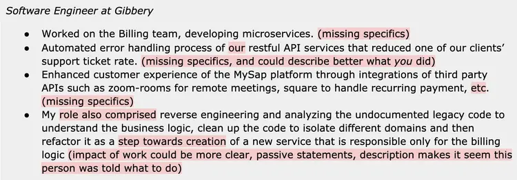 Image represents a text-based description of a software engineer's experience at Gibbery.  The main component is a bulleted list detailing four projects. The first bullet point describes working on the Billing team, developing microservices, but lacks specific details ('missing specifics'). The second bullet point details automating the error handling process for RESTful APIs, resulting in a reduced client support ticket rate, again lacking specific quantifiable results ('missing specifics, and could describe better what you did'). The third bullet point focuses on enhancing the MySap platform's customer experience through third-party API integrations (Zoom for meetings, Square for payments), again missing specific details ('missing specifics'). The final bullet point describes reverse engineering and analyzing undocumented legacy code to understand business logic, clean the code, isolate domains, and refactor it for a new billing service; however, feedback suggests the impact of this work needs clearer articulation and less passive phrasing ('impact of work could be more clear, passive statements, description makes it seem this person was told what to do').  The entire structure is a simple vertical list, with each bullet point describing a separate project and highlighting areas where more detail and active voice are needed.