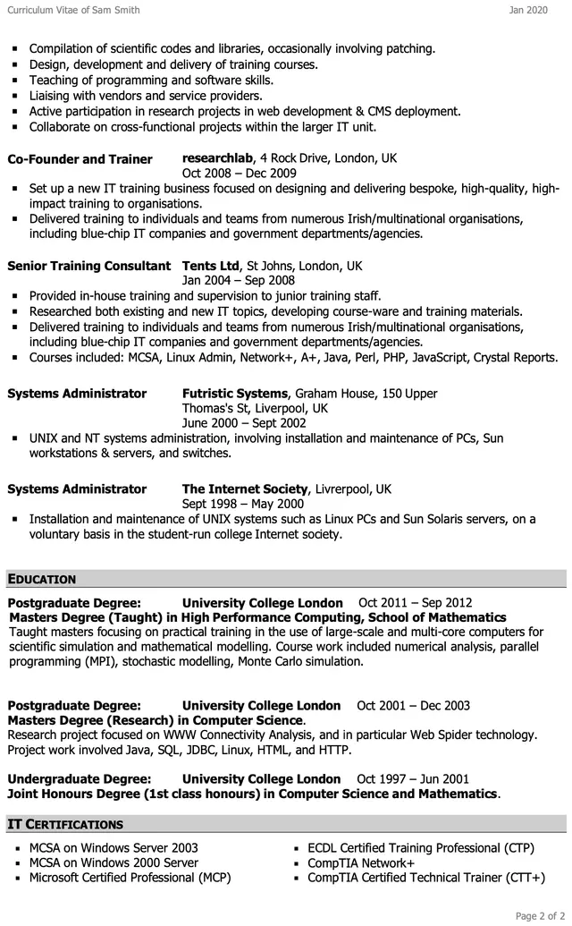 Image represents a curriculum vitae (CV) for Sam Smith, structured chronologically and thematically.  The top displays the CV title and date (Jan 2020).  The main body is divided into sections: 'Compilation of scientific codes...', 'Co-Founder and Trainer' (Oct 2008 - Dec 2009, detailing the establishment of an IT training business and its activities), 'Senior Training Consultant' (Jan 2004 - Sep 2008, outlining in-house training and supervision), 'Systems Administrator' (two entries, one from June 2000 - Sept 2002 at Futristic Systems and another from Sept 1998 - May 2000 at The Internet Society, both describing UNIX and NT system administration tasks), and 'EDUCATION' (listing postgraduate and undergraduate degrees from University College London, specifying degrees, dates, and specializations, including High Performance Computing and Computer Science). Finally, 'IT CERTIFICATIONS' lists several certifications, including MCSA, MCP, ECDL CTP, CompTIA Network+, and CompTIA CTT+.  Each section contains bullet points detailing responsibilities, accomplishments, and relevant technologies used.  The information flows chronologically, starting with the most recent experience and moving backward in time.  Specific details like company names, locations (London, UK; Liverpool, UK), dates of employment, and course names are provided throughout.